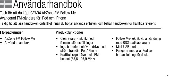 51Anv&auml;ndarhandbokTack f&ouml;r att du k&ouml;pt GEAR4 AirZone FM Follow Me          Avancerad FM-s&auml;ndare f&ouml;r iPod och iPhoneTa dig tid att l&auml;sa handboken ordentligt innan du b&ouml;rjar anv&auml;nda enheten, och beh&aring;ll handboken f&ouml;r framtida referensI f&ouml;rpackningen&bull;  AirZone FM Follow Me&bull;  Anv&auml;ndarhandbokProduktfunktioner&bull;    ClearSearch-teknik med  5 minnesf&ouml;rinst&auml;llningar&bull;    Inga batterier beh&ouml;vs - drivs med str&ouml;m fr&aring;n din iPod/iPhone&bull;    Kraftfull signal &ouml;ver hela FM-bandet (87,6-107,9 MHz)&bull;    Follow Me-teknik vid anv&auml;ndning med RDS-radioapparater&bull;    Mini-USB-port&bull;    Fungerar med alla iPod som  har anslutning f&ouml;r docka
