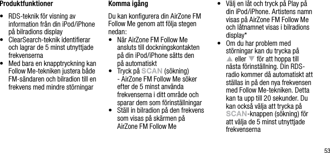 53Produktfunktioner&bull;   RDS-teknik f&ouml;r visning av information fr&aring;n din iPod/iPhone p&aring; bilradions display&bull;   ClearSearch-teknik identiﬁerar och lagrar de 5 minst utnyttjade frekvenserna&bull;   Med bara en knapptryckning kan Follow Me-tekniken justera b&aring;de FM-s&auml;ndaren och bilradion till en frekvens med mindre st&ouml;rningar Komma ig&aring;ngDu kan konﬁgurera din AirZone FM Follow Me genom att f&ouml;lja stegen nedan:&bull;   N&auml;r AirZone FM Follow Me  ansluts till dockningskontakten  p&aring; din iPod/iPhone s&auml;tts den  p&aring; automatiskt&bull;   Tryck p&aring; sCAn (s&ouml;kning) - AirZone FM Follow Me s&ouml;ker efter de 5 minst anv&auml;nda frekvenserna i ditt omr&aring;de och sparar dem som f&ouml;rinst&auml;llningar&bull;   St&auml;ll in bilradion p&aring; den frekvens som visas p&aring; sk&auml;rmen p&aring; AirZone FM Follow Me&bull;   V&auml;lj en l&aring;t och tryck p&aring; Play p&aring; din iPod/iPhone. Artistens namn visas p&aring; AirZone FM Follow Me och l&aring;tnamnet visas i bilradions display*&bull;   Om du har problem med st&ouml;rningar kan du trycka p&aring;  p eller q f&ouml;r att hoppa till  n&auml;sta f&ouml;rinst&auml;llning. Din RDS- radio kommer d&aring; automatiskt att st&auml;llas in p&aring; den nya frekvensen med Follow Me-tekniken. Detta kan ta upp till 20 sekunder. Du  kan ocks&aring; v&auml;lja att trycka p&aring; sCAn-knappen (s&ouml;kning) f&ouml;r att v&auml;lja de 5 minst utnyttjade frekvenserna
