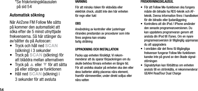 5454  * Se friskrivningsklausulen  p&aring; sid 54Automatisk s&ouml;kningN&auml;r AirZone FM Follow Me s&auml;tts p&aring; kommer den automatiskt att s&ouml;ka efter de 5 minst utnyttjade frekvenserna. S&aring; h&auml;r st&auml;nger du av/s&auml;tter du p&aring; Autoscan:&bull;    Tryck och h&aring;ll ned sCAn (s&ouml;kning) i 3 sekunder&bull;    Tryck p&aring; sCAn (s&ouml;kning) f&ouml;r  att bl&auml;ddra mellan alternativen&bull;    Tryck p&aring; p eller q f&ouml;r att s&auml;tta p&aring; eller st&auml;nga av funktionen&bull;   H&aring;ll ned sCAn (s&ouml;kning) i  3 sekunder f&ouml;r att avslutaVARNINGF&ouml;r att minska risken f&ouml;r eldsv&aring;da eller  elektrisk chock, uts&auml;tt inte den h&auml;r enheten  f&ouml;r regn eller fuktOBSAnv&auml;ndning av kontroller eller justeringar r&ouml;randes prestandan av procedurer som inte ﬁnns angivna kan orsaka  farlig str&aring;lningUPPACKNING OCH INSTALLATION Packa upp enheten f&ouml;rsiktigt. Vi rekom-menderar att du sparar f&ouml;rpackningen om du skulle beh&ouml;va f&ouml;rvara enheten en l&auml;ngre tid. F&ouml;r att undvika skador p&aring; enheten ska den eller dess batterier aldrig placeras n&auml;ra element, framf&ouml;r v&auml;rmeventiler, under direkt solljus eller n&auml;ra vattenFRISKRIVNINGSKLAUSUL&bull;   F&ouml;r att Follow Me-funktionen ska fungera m&aring;ste din bilradio ha RDS-teknik och AF-teknik. Denna information ﬁnns i handboken f&ouml;r din bilradio eller ljudanl&auml;ggning&bull;   Kontrollera att din iPod / iPhone anv&auml;nder den senaste programvaruversionen. Du kan uppdatera programvaran genom att ansluta din iPod till iTunes. Om en nyare programvaruversion &auml;r tillg&auml;nglig uppmanas du att uppgradera&bull;   I omr&aring;den d&auml;r det ﬁnns f&aring; tillg&auml;ngliga frekvenser fungerar Follow Me-funktionen kanske inte p&aring; grund av den &ouml;kade signal-st&ouml;rningen&bull;   Signalstyrkan kan f&ouml;rb&auml;ttras om enheten ansluts till en str&ouml;mk&auml;lla, vi rekommenderar GEAR4 RoadTour Dual Charge