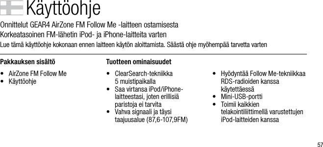 57K&auml;ytt&ouml;ohjeOnnittelut GEAR4 AirZone FM Follow Me -laitteen ostamisesta       Korkeatasoinen FM-l&auml;hetin iPod- ja iPhone-laitteita vartenLue t&auml;m&auml; k&auml;ytt&ouml;ohje kokonaan ennen laitteen k&auml;yt&ouml;n aloittamista. S&auml;&auml;st&auml; ohje my&ouml;hemp&auml;&auml; tarvetta vartenPakkauksen sis&auml;lt&ouml;&bull;  AirZone FM Follow Me&bull;  K&auml;ytt&ouml;ohjeTuotteen ominaisuudet&bull;   ClearSearch-tekniikka    5 muistipaikalla&bull;   Saa virtansa iPod/iPhone-laitteestasi, joten erillisi&auml;  paristoja ei tarvita&bull;   Vahva signaali ja t&auml;ysi taajuusalue (87,6-107,9FM)&bull;   Hy&ouml;dynt&auml;&auml; Follow Me-tekniikkaa RDS-radioiden kanssa k&auml;ytett&auml;ess&auml;&bull;   Mini-USB-portti&bull;   Toimii kaikkien telakointiliittimell&auml; varustettujen iPod-laitteiden kanssa