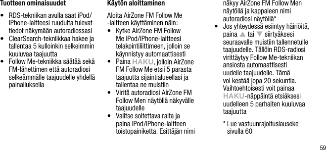 59Tuotteen ominaisuudet&bull;   RDS-tekniikan avulla saat iPod/iPhone-laitteesi ruudulta tulevat tiedot n&auml;kym&auml;&auml;n autoradiossasi&bull;   ClearSearch-tekniikkaa hakee ja tallentaa 5 kulloinkin selkeimmin kuuluvaa taajuutta&bull;   Follow Me-tekniikka s&auml;&auml;t&auml;&auml; sek&auml; FM-l&auml;hettimen ett&auml; autoradiosi selke&auml;mm&auml;lle taajuudelle yhdell&auml; painalluksellaK&auml;yt&ouml;n aloittaminenAloita AirZone FM Follow Me -laitteen k&auml;ytt&auml;minen n&auml;in:&bull;    Kytke AirZone FM Follow Me iPod/iPhone-laitteesi telakointiliittimeen, jolloin se k&auml;ynnistyy automaattisesti&bull;   Paina hAkU, jolloin AirZone FM Follow Me etsii 5 parasta taajuutta sijaintialueellasi ja tallentaa ne muistiin&bull;   Virit&auml; autoradiosi AirZone FM Follow Men n&auml;yt&ouml;ll&auml; n&auml;kyv&auml;lle taajuudelle&bull;   Valitse soitettava raita ja paina iPod/iPhone-laitteen toistopainiketta. Esitt&auml;j&auml;n nimi n&auml;kyy AirZone FM Follow Men n&auml;yt&ouml;ll&auml; ja kappaleen nimi autoradiosi n&auml;yt&ouml;ll&auml;*&bull;   Jos yhteydess&auml; esiintyy h&auml;iri&ouml;it&auml;, paina p tai q siirty&auml;ksesi seuraavalle muistiin tallennetulle taajuudelle. T&auml;ll&ouml;in RDS-radiosi viritt&auml;ytyy Follow Me-tekniikan ansiosta automaattisesti uudelle taajuudelle. T&auml;m&auml; voi kest&auml;&auml; jopa 20 sekuntia. Vaihtoehtoisesti voit painaa hAkU-n&auml;pp&auml;int&auml; etsi&auml;ksesi uudelleen 5 parhaiten kuuluvaa taajuutta  *  Lue vastuunrajoituslauseke  sivulla 60
