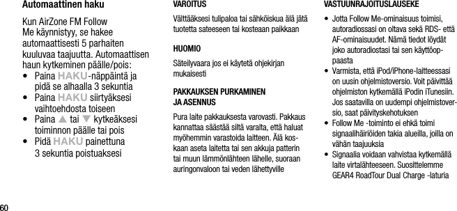 6060Automaattinen hakuKun AirZone FM Follow Me k&auml;ynnistyy, se hakee automaattisesti 5 parhaiten kuuluvaa taajuutta. Automaattisen haun kytkeminen p&auml;&auml;lle/pois:&bull;   Paina hAkU-n&auml;pp&auml;int&auml; ja  pid&auml; se alhaalla 3 sekuntia&bull;   Paina hAkU siirty&auml;ksesi vaihtoehdosta toiseen&bull;   Paina p tai q kytke&auml;ksesi toiminnon p&auml;&auml;lle tai pois&bull;   Pid&auml; hAkU painettuna  3 sekuntia poistuaksesiVAROITUSV&auml;ltt&auml;&auml;ksesi tulipaloa tai s&auml;hk&ouml;iskua &auml;l&auml; j&auml;t&auml; tuotetta sateeseen tai kosteaan paikkaanHUOMIOS&auml;teilyvaara jos ei k&auml;ytet&auml; ohjekirjan mukaisestiPAKKAUKSEN PURKAMINEN    JA ASENNUSPura laite pakkauksesta varovasti. Pakkaus kannattaa s&auml;&auml;st&auml;&auml; silt&auml; varalta, ett&auml; haluat my&ouml;hemmin varastoida laitteen. &Auml;l&auml; kos-kaan aseta laitetta tai sen akkuja patterin tai muun l&auml;mm&ouml;nl&auml;hteen l&auml;helle, suoraan auringonvaloon tai veden l&auml;hettyvilleVASTUUNRAJOITUSLAUSEKE&bull;    Jotta Follow Me-ominaisuus toimisi, autoradiossasi on oltava sek&auml; RDS- ett&auml; AF-ominaisuudet. N&auml;m&auml; tiedot l&ouml;yd&auml;t joko autoradiostasi tai sen k&auml;ytt&ouml;op-paasta&bull;    Varmista, ett&auml; iPod/iPhone-laitteessasi on uusin ohjelmistoversio. Voit p&auml;ivitt&auml;&auml; ohjelmiston kytkem&auml;ll&auml; iPodin iTunesiin. Jos saatavilla on uudempi ohjelmistover-sio, saat p&auml;ivityskehotuksen&bull;     Follow Me -toiminto ei ehk&auml; toimi signaalih&auml;iri&ouml;iden takia alueilla, joilla on v&auml;h&auml;n taajuuksia&bull;    Signaalia voidaan vahvistaa kytkem&auml;ll&auml; laite virtal&auml;hteeseen. Suosittelemme GEAR4 RoadTour Dual Charge -laturia