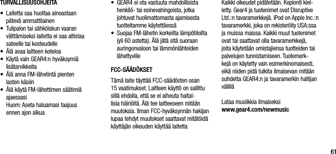 6161TURVALLISUUSOHJEITA&bull;    Laitetta saa huoltaa ainoastaan  p&auml;tev&auml; ammattilainen&bull;    Tulipalon tai s&auml;hk&ouml;iskun vaaran  v&auml;ltt&auml;miseksi laitetta ei saa altistaa sateelle tai kosteudelle&bull;    &Auml;l&auml; avaa laitteen koteloa&bull;    K&auml;yt&auml; vain GEAR4:n hyv&auml;ksymi&auml;  lis&auml;tarvikkeita&bull;     &Auml;l&auml; anna FM-l&auml;hetint&auml; pienten   lasten k&auml;siin&bull;     &Auml;l&auml; k&auml;yt&auml; FM-l&auml;hettimen s&auml;&auml;timi&auml;  ajaessasi   Huom: Aseta haluamasi taajuus  ennen ajon alkua&bull;    GEAR4 ei ota vastuuta mahdollisista henkil&ouml;- tai esinevahingoista, jotka johtuvat huolimattomasta ajamisesta tuotteitamme k&auml;ytett&auml;ess&auml;&bull;    Suojaa FM-l&auml;hetin korkeilta l&auml;mp&ouml;tiloilta (yli 60 astetta). &Auml;l&auml; j&auml;t&auml; sit&auml; suoraan auringonvaloon tai l&auml;mm&ouml;nl&auml;hteiden l&auml;hettyvilleFCC-S&Auml;&Auml;D&Ouml;KSETT&auml;m&auml; laite t&auml;ytt&auml;&auml; FCC-s&auml;&auml;d&ouml;sten osan 15 vaatimukset. Laitteen k&auml;ytt&ouml; on sallittu sill&auml; ehdolla, ett&auml; se ei aiheuta haital-lisia h&auml;iri&ouml;it&auml;. &Auml;l&auml; tee laitteeseen mit&auml;&auml;n muutoksia. Ilman FCC-hyv&auml;ksynn&auml;n hakijan lupaa tehdyt muutokset saattavat mit&auml;t&ouml;id&auml; k&auml;ytt&auml;j&auml;n oikeuden k&auml;ytt&auml;&auml; laitettaKaikki oikeudet pid&auml;tet&auml;&auml;n. Kopionti kiel-letty. Gear4 ja tuotenimet ovat Disruptive Ltd.:n tavaramerkkej&auml;. iPod on Apple Inc.:n tavaramerkki, joka on rekister&ouml;ity USA:ssa ja muissa maissa. Kaikki muut tuotenimet ovat tai saattavat olla tavaramerkkej&auml;, joita k&auml;ytet&auml;&auml;n omistajiensa tuotteiden tai palvelujen tunnistamiseen. Tuotemerk-kej&auml; on k&auml;ytetty vain esimerkinomaisesti, eik&auml; niiden pid&auml; tulkita ilmaisevan mit&auml;&auml;n suhdetta GEAR4:n ja tavaramerkin haltijan v&auml;lill&auml;Lataa musiikkia ilmaiseksi    www.gear4.com/newmusic