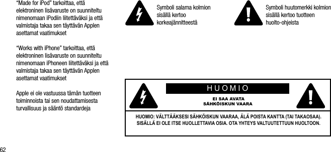 62&ldquo;Made for iPod&rdquo; tarkoittaa, ett&auml; elektroninen lis&auml;varuste on suunniteltu nimenomaan iPodiin liitett&auml;v&auml;ksi ja ett&auml; valmistaja takaa sen t&auml;ytt&auml;v&auml;n Applen asettamat vaatimukset&ldquo;Works with iPhone&rdquo; tarkoittaa, ett&auml; elektroninen lis&auml;varuste on suunniteltu nimenomaan iPhoneen liitett&auml;v&auml;ksi ja ett&auml; valmistaja takaa sen t&auml;ytt&auml;v&auml;n Applen asettamat vaatimuksetApple ei ole vastuussa t&auml;m&auml;n tuotteen toiminnoista tai sen noudattamisesta turvallisuus ja s&auml;&auml;nt&ouml; standardejaSymboli salama kolmion sis&auml;ll&auml; kertoo korkeaj&auml;nnitteest&auml;Symboli huutomerkki kolmion sis&auml;ll&auml; kertoo tuotteen huolto-ohjeistaHUOMIO EI SAA AVATA S&Auml;HK&Ouml;ISKUN VAARAHUOMIO: V&Auml;LTT&Auml;&Auml;KSESI S&Auml;HK&Ouml;ISKUN VAARAA, &Auml;L&Auml; POISTA KANTTA (TAI TAKAOSAA). SIS&Auml;LL&Auml; EI OLE ITSE HUOLLETTAVIA OSIA. OTA YHTEYS VALTUUTETTUUN HUOLTOON.