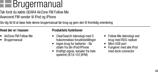 63BrugermanualTak fordi du k&oslash;bte GEAR4 AirZone FM Follow Me         Avanceret FM-sender til iPod og iPhoneGiv dig tid til at l&aelig;se hele denne brugermanual f&oslash;r brug og gem den til fremtidig orienteringHvad der er i kassen&bull;  AirZone FM Follow Me&bull;  BrugermanualProduktets funktioner&bull;   ClearSearch-teknologi med 5 hukommelses forudindstillinger&bull;   Ingen brug for batterier - f&aring;r str&oslash;m fra din iPod/iPhone&bull;   Kraftigt signal, kanaler fra hele spektret (87,6-107,9FM)&bull;   Follow Me-teknologi ved  brug med RDS-radioer&bull;   Mini-USB port&bull;   Fungerer med alle iPod   med dock connector