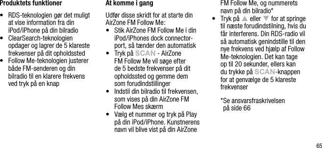 65Produktets funktioner&bull;   RDS-teknologien g&oslash;r det muligt at vise information fra din iPod/iPhone p&aring; din bilradio&bull;   ClearSearch-teknologien opdager og lagrer de 5 klareste frekvenser p&aring; dit opholdssted&bull;   Follow Me-teknologien justerer b&aring;de FM-senderen og din bilradio til en klarere frekvens ved tryk p&aring; en knap At komme i gangUdf&oslash;r disse skridt for at starte din AirZone FM Follow Me:&bull;   Stik AirZone FM Follow Me i din iPod/iPhones dock connector-port, s&aring; t&aelig;nder den automatisk &bull;   Tryk p&aring; sCAn - AirZone FM Follow Me vil s&oslash;ge efter de 5 bedste frekvenser p&aring; dit opholdssted og gemme dem som forudindstillinger&bull;   Indstil din bilradio til frekvensen, som vises p&aring; din AirZone FM Follow Mes sk&aelig;rm&bull;   V&aelig;lg et nummer og tryk p&aring; Play p&aring; din iPod/iPhone. Kunstnerens navn vil blive vist p&aring; din AirZone FM Follow Me, og nummerets navn p&aring; din bilradio*&bull;   Tryk p&aring; p eller q for at springe til n&aelig;ste forudindstilning, hvis du f&aring;r interferens. Din RDS-radio vil s&aring; automatisk genindstille til den nye frekvens ved hj&aelig;lp af Follow Me-teknologien. Det kan tage op til 20 sekunder, ellers kan du trykke p&aring; sCAn-knappen for at genv&aelig;lge de 5 klareste frekvenser  * Se ansvarsfraskrivelsen  p&aring; side 66