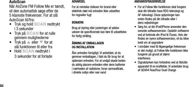 6666AutoScanN&aring;r AirZone FM Follow Me er t&aelig;ndt, vil den automatisk s&oslash;ge efter de 5 klareste frekvenser. For at sl&aring; AutoScan til/fra:&bull;   Tryk og hold sCAn nedtrykt  i 3 sekunder&bull;   Tryk p&aring; sCAn for at rulle gennem mulighederne&bull;   Tryk p&aring; p eller q for at  sl&aring; funktionen til eller fra&bull;   Hold sCAn nedtrykt i    3 sekunder for at forladeADVARSELFor at mindske risikoen for brand eller  elektrisk st&oslash;d m&aring; enheden ikke uds&aelig;ttes  for regneller fugtBEM&AElig;RKBrug af styring eller justeringer af ydelse udover de speciﬁcerede kan f&oslash;re til uds&aelig;ttelse for farlig str&aring;ling&Aring;BNING AF EMBALLAGEN    OG INSTALLATION&Aring;bn enheden forsigtigt. Vi anbefaler, at du gemmer emballagen, i fald du f&aring;r brug for at opbevare enheden. For at undg&aring; skade bedes du aldrig placere enheden eller dens batterier  i n&aelig;rheden af radiatorer, foran varmeaftr&aelig;k,  i direkte sollys eller n&aelig;r vandANSVARSFRASKRIVELSE&bull;   For at Follow Me-funktionen skal fungere skal din bilradio have RDS-teknologi og AF-teknologi. Disse oplysninger kan  enten ﬁndes p&aring; din bilradio eller i  dens vejledninger&bull;   S&oslash;rg for, at din iPod/iPhone anvender den seneste softwareversion. Opdat&eacute;r softwaren ved at forbinde din iPod til iTunes. Hvis der ﬁndes en nyere softwareversion, vil du blive bedt om at opgradere&bull;   I omr&aring;der med f&aring; tilg&aelig;ngelige frekvenser er det muligt, at Follow Me-funktionen ikke fungerer p&aring; grund af st&oslash;rre  interferens&bull;   Signalstyrken kan forbedres ved at tilslutte apparatet til en kraftkilde. Vi anbefaler brug af GEAR4 RoadTour Dual Charge