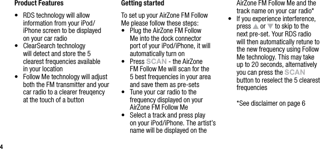 44Product Features&bull;   RDS technology will allow information from your iPod/iPhone screen to be displayed  on your car radio&bull;   ClearSearch technology   will detect and store the 5 clearest frequencies available  in your location&bull;   Follow Me technology will adjust both the FM transmitter and your car radio to a clearer freuqency at the touch of a button Getting startedTo set up your AirZone FM Follow Me please follow these steps:&bull;   Plug the AirZone FM Follow Me into the dock connector port of your iPod/iPhone, it will automatically turn on&bull;   Press sCAn - the AirZone FM Follow Me will scan for the 5 best frequencies in your area and save them as pre-sets&bull;   Tune your car radio to the frequency displayed on your AirZone FM Follow Me&bull;   Select a track and press play  on your iPod/iPhone. The artist&rsquo;s name will be displayed on the AirZone FM Follow Me and the track name on your car radio*&bull;   If you experience interference, press   or   to skip to the next pre-set. Your RDS radio will then automatically retune to the new frequency using Follow Me technology. This may take up to 20 seconds, alternatively you can press the sCAn button to reselect the 5 clearest frequencies  *See disclaimer on page 6