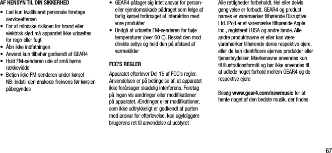 6767AF HENSYN TIL DIN SIKKERHED &bull;   Lad kun kvaliﬁceret personale foretage serviceeftersyn&bull;   For at mindske risikoen for brand eller elektrisk st&oslash;d m&aring; apparatet ikke uds&aelig;ttes for regn eller fugt&bull;  &Aring;bn ikke indfatningen&bull;    Anvend kun tilbeh&oslash;r godkendt af GEAR4&bull;    Hold FM-senderen ude af sm&aring; b&oslash;rns  r&aelig;kkevidde&bull;    Betjen ikke FM-senderen under k&oslash;rsel   NB: Indstil den &oslash;nskede frekvens f&oslash;r k&oslash;rslen p&aring;begyndes&bull;    GEAR4 p&aring;tager sig intet ansvar for person- eller ejendomsskade p&aring;draget som f&oslash;lge af farlig k&oslash;rsel for&aring;rsaget af interaktion med vore produkter&bull;   Undg&aring; at uds&aelig;tte FM-senderen for h&oslash;je temperaturer (over 60 C). Beskyt den mod direkte sollys og hold den p&aring; afstand af varmekilderFCC&rsquo;S REGLERApparatet efterlever Del 15 af FCC&rsquo;s regler. Anvendelsen er p&aring; betingelse af, at apparatet ikke for&aring;rsager skadelig interferens. Foretag p&aring; ingen vis &aelig;ndringer eller modiﬁkationer p&aring; apparatet. &AElig;ndringer eller modiﬁkationer, som ikke udtrykkeligt er godkendt af parten med ansvar for efterlevelse, kan ugyldigg&oslash;re brugerens ret til anvendelse af udstyretAlle rettigheder forbeholdt. Hel eller delvis gengivelse er forbudt. GEAR4 og product names er varem&aelig;rker tilh&oslash;rende Disruptive Ltd. iPod er et varem&aelig;rke tilh&oslash;rende Apple Inc., registeret i USA og andre lande. Alle andre produktnavne er eller kan v&aelig;re  varem&aelig;rker tilh&oslash;rende deres respektive ejere, eller de kan identiﬁcere ejernes produkter eller tjenesteydelser. M&aelig;rkenavne anvendes kun til illustrationsform&aring;l og b&oslash;r ikke anvendes til at udlede noget forhold mellem GEAR4 og de respektive ejereBes&oslash;g www.gear4.com/newmusic for at hente noget af den bedste musik, der ﬁndes