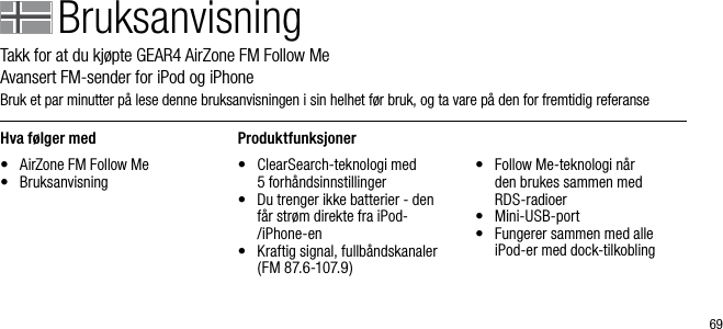 69BruksanvisningTakk for at du kj&oslash;pte GEAR4 AirZone FM Follow Me       Avansert FM-sender for iPod og iPhoneBruk et par minutter p&aring; lese denne bruksanvisningen i sin helhet f&oslash;r bruk, og ta vare p&aring; den for fremtidig referanseHva f&oslash;lger med&bull;  AirZone FM Follow Me&bull;  BruksanvisningProduktfunksjoner&bull;   ClearSearch-teknologi med  5 forh&aring;ndsinnstillinger&bull;   Du trenger ikke batterier - den f&aring;r str&oslash;m direkte fra iPod-/iPhone-en&bull;   Kraftig signal, fullb&aring;ndskanaler (FM 87.6-107.9)&bull;   Follow Me-teknologi n&aring;r  den brukes sammen med RDS-radioer&bull;   Mini-USB-port&bull;   Fungerer sammen med alle  iPod-er med dock-tilkobling