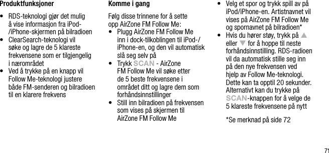 71Produktfunksjoner&bull;   RDS-teknologi gj&oslash;r det mulig &aring; vise informasjon fra iPod-/iPhone-skjermen p&aring; bilradioen&bull;   ClearSearch-teknologi vil s&oslash;ke og lagre de 5 klareste frekvensene som er tilgjengelig  i n&aelig;romr&aring;det&bull;   Ved &aring; trykke p&aring; en knapp vil Follow Me-teknologi justere b&aring;de FM-senderen og bilradioen til en klarere frekvens Komme i gangF&oslash;lg disse trinnene for &aring; sette  opp AirZone FM Follow Me:&bull;   Plugg AirZone FM Follow Me inn i dock-tilkoblingen til iPod-/iPhone-en, og den vil automatisk sl&aring; seg selv p&aring;&bull;   Trykk sCAn - AirZone FM Follow Me vil s&oslash;ke etter de 5 beste frekvensene i omr&aring;det ditt og lagre dem som forh&aring;ndsinnstillinger&bull;    Still inn bilradioen p&aring; frekvensen som vises p&aring; skjermen til AirZone FM Follow Me&bull;   Velg et spor og trykk spill av p&aring; iPod/iPhone-en. Artistnavnet vil vises p&aring; AirZone FM Follow Me og spornavnet p&aring; bilradioen*&bull;   Hvis du h&oslash;rer st&oslash;y, trykk p&aring; p eller q for &aring; hoppe til neste forh&aring;ndsinnstilling. RDS-radioen vil da automatisk stille seg inn p&aring; den nye frekvensen ved hjelp av Follow Me-teknologi. Dette kan ta opptil 20 sekunder. Alternativt kan du trykke p&aring; sCAn-knappen for &aring; velge de 5 klareste frekvensene p&aring; nytt  * Se merknad p&aring; side 72