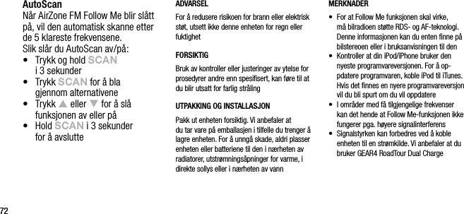 7272AutoScanN&aring;r AirZone FM Follow Me blir sl&aring;tt p&aring;, vil den automatisk skanne etter  de 5 klareste frekvensene. Slik sl&aring;r du AutoScan av/p&aring;:&bull;   Trykk og hold sCAn    i 3 sekunder&bull;   Trykk sCAn for &aring; bla  gjennom alternativene&bull;   Trykk p eller q for &aring; sl&aring; funksjonen av eller p&aring;&bull;   Hold sCAn i 3 sekunder  for &aring; avslutteADVARSELFor &aring; redusere risikoen for brann eller elektrisk st&oslash;t, utsett ikke denne enheten for regn eller fuktighetFORSIKTIGBruk av kontroller eller justeringer av ytelse for prosedyrer andre enn spesiﬁsert, kan f&oslash;re til at du blir utsatt for farlig str&aring;lingUTPAKKING OG INSTALLASJON Pakk ut enheten forsiktig. Vi anbefaler at  du tar vare p&aring; emballasjen i tilfelle du trenger &aring; lagre enheten. For &aring; unng&aring; skade, aldri plasser enheten eller batteriene til den i n&aelig;rheten av radiatorer, utstr&oslash;mnings&aring;pninger for varme, i direkte sollys eller i n&aelig;rheten av vannMERKNADER&bull;   For at Follow Me funksjonen skal virke, m&aring; bilradioen st&oslash;tte RDS- og AF-teknologi. Denne informasjonen kan du enten ﬁnne p&aring; bilstereoen eller i bruksanvisningen til den&bull;     Kontroller at din iPod/iPhone bruker den nyeste programvareversjonen. For &aring; op-pdatere programvaren, koble iPod til iTunes. Hvis det ﬁnnes en nyere programvareversjon vil du bli spurt om du vil oppdatere&bull;     I omr&aring;der med f&aring; tilgjengelige frekvenser kan det hende at Follow Me-funksjonen ikke fungerer pga. h&oslash;yere signalinterferens&bull;     Signalstyrken kan forbedres ved &aring; koble enheten til en str&oslash;mkilde. Vi anbefaler at du bruker GEAR4 RoadTour Dual Charge