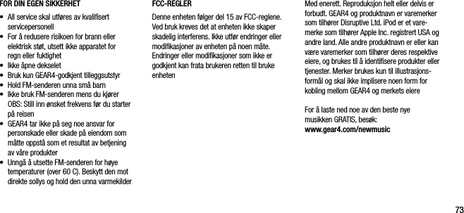 7373FOR DIN EGEN SIKKERHET&bull;     All service skal utf&oslash;res av kvaliﬁsert servicepersonell&bull;     For &aring; redusere risikoen for brann eller elektrisk st&oslash;t, utsett ikke apparatet for  regn eller fuktighet&bull;     Ikke &aring;pne dekselet&bull;    Bruk kun GEAR4-godkjent tilleggsutstyr&bull;   Hold FM-senderen unna sm&aring; barn&bull;   Ikke bruk FM-senderen mens du kj&oslash;rer   OBS: Still inn &oslash;nsket frekvens f&oslash;r du starter p&aring; reisen&bull;   GEAR4 tar ikke p&aring; seg noe ansvar for personskade eller skade p&aring; eiendom som m&aring;tte oppst&aring; som et resultat av betjening  av v&aring;re produkter&bull;   Unng&aring; &aring; utsette FM-senderen for h&oslash;ye temperaturer (over 60 C). Beskytt den mot direkte sollys og hold den unna varmekilderFCC-REGLERDenne enheten f&oslash;lger del 15 av FCC-reglene. Ved bruk kreves det at enheten ikke skaper skadelig interferens. Ikke utf&oslash;r endringer eller modiﬁkasjoner av enheten p&aring; noen m&aring;te. Endringer eller modiﬁkasjoner som ikke er godkjent kan frata brukeren retten til bruke enhetenMed enerett. Reproduksjon helt eller delvis er forbudt. GEAR4 og produktnavn er varemerker som tilh&oslash;rer Disruptive Ltd. iPod er et vare-merke som tilh&oslash;rer Apple Inc. registrert USA og andre land. Alle andre produktnavn er eller kan v&aelig;re varemerker som tilh&oslash;rer deres respektive eiere, og brukes til &aring; identiﬁsere produkter eller tjenester. Merker brukes kun til illustrasjons-form&aring;l og skal ikke implisere noen form for kobling mellom GEAR4 og merkets eiereFor &aring; laste ned noe av den beste nye  musikken GRATIS, bes&oslash;k:    www.gear4.com/newmusic
