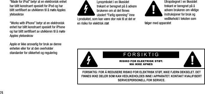74&ldquo;Made for iPod&rdquo; betyr at en elektronisk enhet har blitt konstruert spesielt for iPod og har blitt sertiﬁsert av utvikleren til &aring; m&oslash;te Apples ytelseskrav&ldquo;Works with iPhone&rdquo; betyr at en elektronisk enhet har blitt konstruert spesielt for iPhone og har blitt sertiﬁsert av utvikleren til &aring; m&oslash;te Apples ytelseskravApple er ikke ansvarlig for bruk av denne enheten eller for at den overholder  standarder for sikkerhet og reguleringLynsymbolet i en likesidet trekant er beregnet p&aring; &aring; advare brukeren om at det ﬁnnes uisolert &ldquo;Farlig spenning&rdquo; inne  i produktet, som kan v&aelig;re stor nok til at det er en risiko for elektrisk st&oslash;tUtropstegnet i en likesidet trekant er beregnet p&aring; &aring;  advare brukeren om viktige instruksjoner for bruk og vedlikehold i teksten som  f&oslash;lger med apparatetFORSIKTIGRISIKO FOR ELEKTRISK ST&Oslash;T.M&Aring; IKKE &Aring;PNESFORSIKTIG: FOR &Aring; REDUSERE RISIKO FOR ELEKTRISK ST&Oslash;T, IKKE FJERN DEKSELET. DET FINNES IKKE DELER SOM KAN VEDLIKEHOLDES INNE I APPARATET. KONTAKT KVALIFISERT SERVICEPERSONELL FOR SERVICE.
