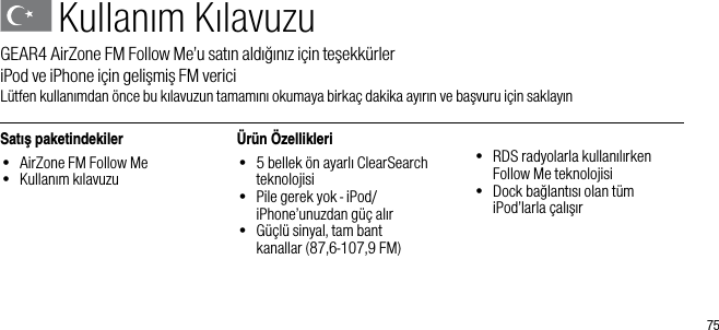 75Kullanım KılavuzuGEAR4 AirZone FM Follow Me&rsquo;u satın aldığınız i&ccedil;in teşekk&uuml;rler          iPod ve iPhone i&ccedil;in gelişmiş FM vericiL&uuml;tfen kullanımdan &ouml;nce bu kılavuzun tamamını okumaya birka&ccedil; dakika ayırın ve başvuru i&ccedil;in saklayınSatış paketindekiler&bull;  AirZone FM Follow Me&bull;  Kullanım kılavuzu&Uuml;r&uuml;n &Ouml;zellikleri&bull;   5 bellek &ouml;n ayarlı ClearSearch teknolojisi&bull;   Pile gerek yok - iPod/iPhone&rsquo;unuzdan g&uuml;&ccedil; alır&bull;   G&uuml;&ccedil;l&uuml; sinyal, tam bant    kanallar (87,6-107,9 FM)&bull;   RDS radyolarla kullanılırken Follow Me teknolojisi&bull;   Dock bağlantısı olan t&uuml;m iPod&rsquo;larla &ccedil;alışır