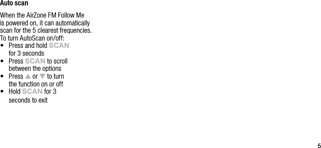 55Auto scanWhen the AirZone FM Follow Me is powered on, it can automatically scan for the 5 clearest frequencies. To turn AutoScan on/off:&bull;   Press and hold sCAn   for 3 seconds&bull;   Press sCAn to scroll  between the options&bull;   Press   or   to turn    the function on or off&bull;   Hold sCAn for 3    seconds to exit