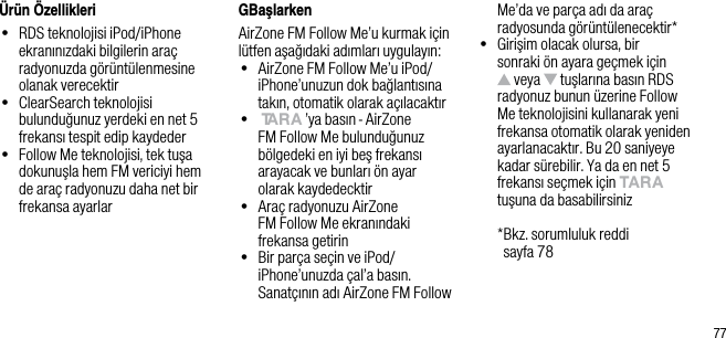 77&Uuml;r&uuml;n &Ouml;zellikleri&bull;   RDS teknolojisi iPod/iPhone ekranınızdaki bilgilerin ara&ccedil; radyonuzda g&ouml;r&uuml;nt&uuml;lenmesine olanak verecektir&bull;   ClearSearch teknolojisi bulunduğunuz yerdeki en net 5 frekansı tespit edip kaydeder&bull;   Follow Me teknolojisi, tek tuşa dokunuşla hem FM vericiyi hem de ara&ccedil; radyonuzu daha net bir frekansa ayarlarGBaşlarkenAirZone FM Follow Me&rsquo;u kurmak i&ccedil;in l&uuml;tfen aşağıdaki adımları uygulayın:&bull;   AirZone FM Follow Me&rsquo;u iPod/iPhone&rsquo;unuzun dok bağlantısına takın, otomatik olarak a&ccedil;ılacaktır&bull;   tArA &rsquo;ya basın - AirZone FM Follow Me bulunduğunuz b&ouml;lgedeki en iyi beş frekansı arayacak ve bunları &ouml;n ayar olarak kaydedecktir&bull;   Ara&ccedil; radyonuzu AirZone   FM Follow Me ekranındaki frekansa getirin&bull;   Bir par&ccedil;a se&ccedil;in ve iPod/iPhone&rsquo;unuzda &ccedil;al&rsquo;a basın. Sanat&ccedil;ının adı AirZone FM Follow Me&rsquo;da ve par&ccedil;a adı da ara&ccedil; radyosunda g&ouml;r&uuml;nt&uuml;lenecektir*&bull;   Girişim olacak olursa, bir sonraki &ouml;n ayara ge&ccedil;mek i&ccedil;in  veya   tuşlarına basın RDS radyonuz bunun &uuml;zerine Follow Me teknolojisini kullanarak yeni frekansa otomatik olarak yeniden ayarlanacaktır. Bu 20 saniyeye kadar s&uuml;rebilir. Ya da en net 5 frekansı se&ccedil;mek i&ccedil;in tArA tuşuna da basabilirsiniz  * Bkz. sorumluluk reddi    sayfa 78