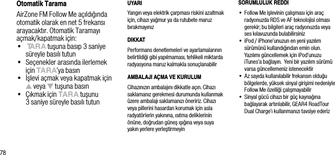 78Otomatik TaramaAirZone FM Follow Me a&ccedil;ıldığında otomatik olarak en net 5 frekansı arayacaktır. Otomatik Taramayı a&ccedil;mak/kapatmak i&ccedil;in:&bull;   tArA tuşuna basıp 3 saniye s&uuml;reyle basılı tutun&bull;   Se&ccedil;enekler arasında ilerlemek i&ccedil;in tArA&rsquo;ya basın&bull;   İşlevi a&ccedil;mak veya kapatmak i&ccedil;in  veya   tuşuna basın&bull;   &Ccedil;ıkmak i&ccedil;in tArA tuşunu  3 saniye s&uuml;reyle basılı tutunUYARIYangın veya elektrik &ccedil;arpması riskini azaltmak i&ccedil;in, cihazı yağmur ya da rutubete maruz bırakmayınızDIKKATPerformans denetlemeleri ve ayarlamalarının belirtildiği gibi yapılmaması, tehlikeli miktarda radyasyona maruz kalmakla sonu&ccedil;lanabilirAMBALAJI A&Ccedil;MA VE KURULUMCihazınızın ambalajını dikkatle a&ccedil;ın. Cihazı saklamanız gerekmesi durumunda kullanmak &uuml;zere ambalajı saklamanızı &ouml;neririz. Cihazı veya pillerini hasardan korumak i&ccedil;in asla radyat&ouml;rlerin yakınına, ısıtma deliklerinin &ouml;n&uuml;ne, doğrudan g&uuml;neş ışığına veya suya  yakın yerlere yerleştirmeyinSORUMLULUK REDDI&bull;  Follow Me işlevinin &ccedil;alışması i&ccedil;in ara&ccedil; radyonuzda RDS ve AF teknolojisi olması gerekir; bu bilgileri ara&ccedil; radyonuzda veya ses kılavuzunda bulabilirsiniz&bull;  iPod / iPhone&rsquo;unuzun en yeni yazılım  s&uuml;r&uuml;m&uuml;n&uuml; kullandığından emin olun. Yazılımı g&uuml;ncellemek i&ccedil;in iPod&rsquo;unuzu iTunes&rsquo;a bağlayın.  Yeni bir yazılım s&uuml;r&uuml;m&uuml; varsa g&uuml;ncellemeniz istenecektir&bull;  Az sayıda kullanılabilir frekansın olduğu b&ouml;lgelerde, y&uuml;ksek sinyal girişimi nedeniyle Follow Me &ouml;zelliği &ccedil;alışmayabilir&bull;  Sinyal g&uuml;c&uuml; cihazı bir g&uuml;&ccedil; kaynağına bağlayarak artırılabilir, GEAR4 RoadTour Dual Charge&rsquo;ı kullanmanızı tavsiye ederiz