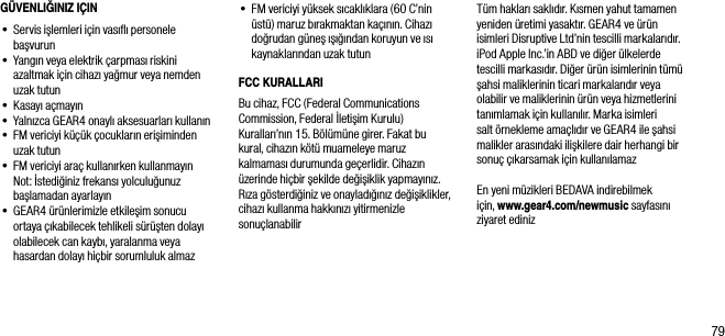 79G&Uuml;VENLIĞINIZ I&Ccedil;IN&bull;  Servis işlemleri i&ccedil;in vasıﬂı personele başvurun&bull;  Yangın veya elektrik &ccedil;arpması riskini azaltmak i&ccedil;in cihazı yağmur veya nemden uzak tutun&bull;  Kasayı a&ccedil;mayın&bull;   Yalnızca GEAR4 onaylı aksesuarları kullanın&bull;  FM vericiyi k&uuml;&ccedil;&uuml;k &ccedil;ocukların erişiminden uzak tutun&bull;  FM vericiyi ara&ccedil; kullanırken kullanmayın   Not: İstediğiniz frekansı yolculuğunuz başlamadan ayarlayın&bull;  GEAR4 &uuml;r&uuml;nlerimizle etkileşim sonucu ortaya &ccedil;ıkabilecek tehlikeli s&uuml;r&uuml;şten dolayı olabilecek can kaybı, yaralanma veya hasardan dolayı hi&ccedil;bir sorumluluk almaz&bull;   FM vericiyi y&uuml;ksek sıcaklıklara (60 C&rsquo;nin &uuml;st&uuml;) maruz bırakmaktan ka&ccedil;ının. Cihazı doğrudan g&uuml;neş ışığından koruyun ve ısı kaynaklarından uzak tutunFCC KURALLARIBu cihaz, FCC (Federal Communications  Commission, Federal İletişim Kurulu) Kuralları&rsquo;nın 15. B&ouml;l&uuml;m&uuml;ne girer. Fakat bu kural, cihazın k&ouml;t&uuml; muameleye maruz kalmaması durumunda ge&ccedil;erlidir. Cihazın &uuml;zerinde hi&ccedil;bir şekilde değişiklik yapmayınız. Rıza g&ouml;sterdiğiniz ve onayladığınız değişiklikler, cihazı kullanma hakkınızı yitirmenizle sonu&ccedil;lanabilirT&uuml;m hakları saklıdır. Kısmen yahut tamamen yeniden &uuml;retimi yasaktır. GEAR4 ve &uuml;r&uuml;n isimleri Disruptive Ltd&rsquo;nin tescilli markalarıdır. iPod Apple Inc.&rsquo;in ABD ve diğer &uuml;lkelerde tescilli markasıdır. Diğer &uuml;r&uuml;n isimlerinin t&uuml;m&uuml; şahsi maliklerinin ticari markalarıdır veya olabilir ve maliklerinin &uuml;r&uuml;n veya hizmetlerini tanımlamak i&ccedil;in kullanılır. Marka isimleri salt &ouml;rnekleme ama&ccedil;lıdır ve GEAR4 ile şahsi malikler arasındaki ilişkilere dair herhangi bir sonu&ccedil; &ccedil;ıkarsamak i&ccedil;in kullanılamazEn yeni m&uuml;zikleri BEDAVA indirebilmek i&ccedil;in, www.gear4.com/newmusic sayfasını ziyaret ediniz