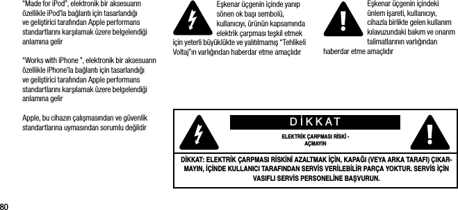 8080&ldquo;Made for iPod&rdquo;, elektronik bir aksesuarın &ouml;zellikle iPod&rsquo;la bağlantı i&ccedil;in tasarlandığı ve geliştirici tarafından Apple performans standartlarını karşılamak &uuml;zere belgelendiği anlamına gelir&ldquo;Works with iPhone &rdquo;, elektronik bir aksesuarın &ouml;zellikle iPhone&rsquo;la bağlantı i&ccedil;in tasarlandığı ve geliştirici tarafından Apple performans standartlarını karşılamak &uuml;zere belgelendiği anlamına gelirApple, bu cihazın &ccedil;alışmasından ve g&uuml;venlik standartlarına uymasından sorumlu değildirEşkenar &uuml;&ccedil;genin i&ccedil;inde yanıp s&ouml;nen ok başı sembol&uuml;, kullanıcıyı, &uuml;r&uuml;n&uuml;n kapsamında elektrik &ccedil;arpması teşkil etmek i&ccedil;in yeterli b&uuml;y&uuml;kl&uuml;kte ve yalıtılmamış &ldquo;Tehlikeli Voltaj&rdquo;ın varlığından haberdar etme ama&ccedil;lıdırEşkenar &uuml;&ccedil;genin i&ccedil;indeki &uuml;nlem işareti, kullanıcıyı, cihazla birlikte gelen kullanım kılavuzundaki bakım ve onarım talimatlarının varlığından haberdar etme ama&ccedil;lıdırDİKKATELEKTRİK &Ccedil;ARPMASI RİSKİ - A&Ccedil;MAYINDİKKAT: ELEKTRİK &Ccedil;ARPMASI RİSKİNİ AZALTMAK İ&Ccedil;İN, KAPAĞI (VEYA ARKA TARAFI) &Ccedil;IKAR-MAYIN, İ&Ccedil;İNDE KULLANICI TARAFINDAN SERVİS VERİLEBİLİR PAR&Ccedil;A YOKTUR. SERVİS İ&Ccedil;İN VASIFLI SERVİS PERSONELİNE BAŞVURUN.