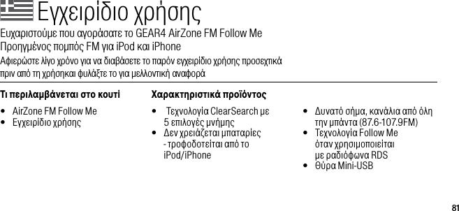 8181&Epsilon;&gamma;&chi;&epsilon;&iota;&rho;ί&delta;&iota;&omicron; &chi;&rho;ή&sigma;&eta;&sigmaf;&Epsilon;&upsilon;&chi;&alpha;&rho;&iota;&sigma;&tau;&omicron;ύ&mu;&epsilon; &pi;&omicron;&upsilon; &alpha;&gamma;&omicron;&rho;ά&sigma;&alpha;&tau;&epsilon; &tau;&omicron; GEAR4 AirZone FM Follow Me      &Pi;&rho;&omicron;&eta;&gamma;&mu;έ&nu;&omicron;&sigmaf; &pi;&omicron;&mu;&pi;ό&sigmaf; FM &gamma;&iota;&alpha; iPod &kappa;&alpha;&iota; iPhone&Alpha;&phi;&iota;&epsilon;&rho;ώ&sigma;&tau;&epsilon; &lambda;ί&gamma;&omicron; &chi;&rho;ό&nu;&omicron; &gamma;&iota;&alpha; &nu;&alpha; &delta;&iota;&alpha;&beta;ά&sigma;&epsilon;&tau;&epsilon; &tau;&omicron; &pi;&alpha;&rho;ό&nu; &epsilon;&gamma;&chi;&epsilon;&iota;&rho;ί&delta;&iota;&omicron; &chi;&rho;ή&sigma;&eta;&sigmaf; &pi;&rho;&omicron;&sigma;&epsilon;&chi;&tau;&iota;&kappa;ά  &pi;&rho;&iota;&nu; &alpha;&pi;ό &tau;&eta; &chi;&rho;ή&sigma;&eta;&kappa;&alpha;&iota; &phi;&upsilon;&lambda;ά&xi;&tau;&epsilon; &tau;&omicron; &gamma;&iota;&alpha; &mu;&epsilon;&lambda;&lambda;&omicron;&nu;&tau;&iota;&kappa;ή &alpha;&nu;&alpha;&phi;&omicron;&rho;ά&Tau;&iota; &pi;&epsilon;&rho;&iota;&lambda;&alpha;&beta;ά&nu;&epsilon;&tau;&alpha;&iota; &sigma;&tau;&omicron; &kappa;&omicron;&upsilon;&tau;ί&bull;  AirZone FM Follow Me&bull;  &Epsilon;&gamma;&chi;&epsilon;&iota;&rho;ί&delta;&iota;&omicron; &chi;&rho;ή&sigma;&eta;&sigmaf;&Chi;&alpha;&rho;&alpha;&kappa;&tau;&eta;&rho;&iota;&sigma;&tau;&iota;&kappa;ά &pi;&rho;&omicron;ϊό&nu;&tau;&omicron;&bull;   &Tau;&epsilon;&chi;&nu;&omicron;&lambda;&omicron;&gamma;ί&alpha; ClearSearch &mu;&epsilon;  5 &epsilon;&pi;&iota;&lambda;&omicron;&gamma;έ&sigmaf; &mu;&nu;ή&mu;&eta;&sigmaf;&bull;   &Delta;&epsilon;&nu; &chi;&rho;&epsilon;&iota;ά&zeta;&epsilon;&tau;&alpha;&iota; &mu;&pi;&alpha;&tau;&alpha;&rho;ί&epsilon;&sigmaf; - &tau;&rho;&omicron;&phi;&omicron;&delta;&omicron;&tau;&epsilon;ί&tau;&alpha;&iota; &alpha;&pi;ό &tau;&omicron;  iPod/iPhone&bull;   &Delta;&upsilon;&nu;&alpha;&tau;ό &sigma;ή&mu;&alpha;, &kappa;&alpha;&nu;ά&lambda;&iota;&alpha; &alpha;&pi;ό ό&lambda;&eta; &tau;&eta;&nu; &mu;&pi;ά&nu;&tau;&alpha; (87.6-107.9FM)&bull;   &Tau;&epsilon;&chi;&nu;&omicron;&lambda;&omicron;&gamma;ί&alpha; Follow Me  ό&tau;&alpha;&nu; &chi;&rho;&eta;&sigma;&iota;&mu;&omicron;&pi;&omicron;&iota;&epsilon;ί&tau;&alpha;&iota;  &mu;&epsilon; &rho;&alpha;&delta;&iota;ό&phi;&omega;&nu;&alpha; RDS&bull;   &Theta;ύ&rho;&alpha; Mini-USB