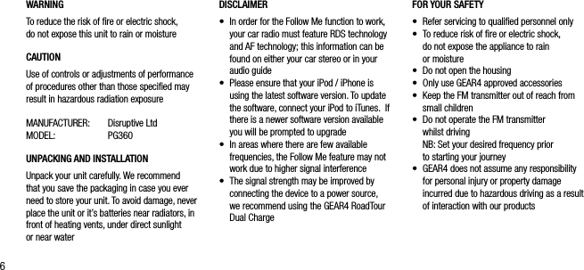 6WARNINGTo reduce the risk of ﬁre or electric shock,  do not expose this unit to rain or moistureCAUTIONUse of controls or adjustments of performance of procedures other than those speciﬁed may result in hazardous radiation exposureMANUFACTURER:  Disruptive Ltd MODEL:  PG360UNPACKING AND INSTALLATION Unpack your unit carefully. We recommend that you save the packaging in case you ever need to store your unit. To avoid damage, never place the unit or it&rsquo;s batteries near radiators, in front of heating vents, under direct sunlight  or near waterFOR YOUR SAFETY &bull;   Refer servicing to qualiﬁed personnel only&bull;    To reduce risk of ﬁre or electric shock, do not expose the appliance to rain  or moisture &bull;    Do not open the housing&bull;    Only use GEAR4 approved accessories&bull;    Keep the FM transmitter out of reach from small children&bull;    Do not operate the FM transmitter  whilst driving   NB: Set your desired frequency prior  to starting your journey&bull;   GEAR4 does not assume any responsibility for personal injury or property damage incurred due to hazardous driving as a result of interaction with our productsDISCLAIMER&bull;   In order for the Follow Me function to work, your car radio must feature RDS technology and AF technology; this information can be found on either your car stereo or in your audio guide&bull;   Please ensure that your iPod / iPhone is using the latest software version. To update the software, connect your iPod to iTunes.  If there is a newer software version available you will be prompted to upgrade&bull;   In areas where there are few available frequencies, the Follow Me feature may not work due to higher signal interference&bull;   The signal strength may be improved by connecting the device to a power source,  we recommend using the GEAR4 RoadTour Dual Charge