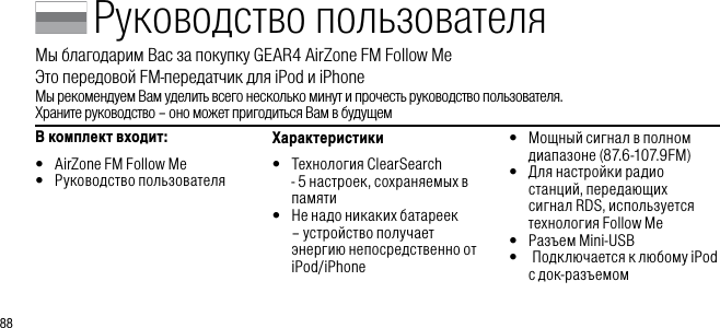 88Руководство пользователяМы благодарим Вас за покупку GEAR4 AirZone FM Follow Me        Это передовой FM-передатчик для iPod и iPhoneМы рекомендуем Вам уделить всего несколько минут и прочесть руководство пользователя.    Храните руководство &ndash; оно может пригодиться Вам в будущемВ комплект входит: &bull;  AirZone FM Follow Me&bull;  Руководство пользователяХарактеристики&bull;   Технология ClearSearch - 5 настроек, сохраняемых в памяти&bull;   Не надо никаких батареек &ndash; устройство получает энергию непосредственно от iPod/iPhone&bull;   Мощный сигнал в полном диапазоне (87.6-107.9FM)&bull;   Для настройки радио станций, передающих сигнал RDS, используется технология Follow Me&bull;   Разъем Mini-USB&bull;   Подключается к любому iPod  с док-разъемом