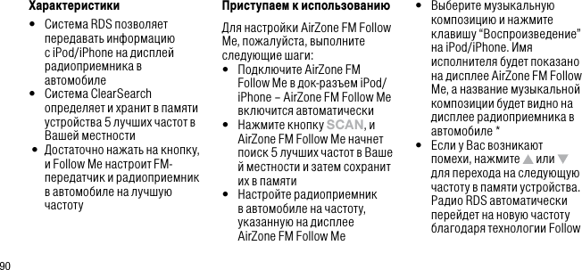 90Характеристики&bull;   Система RDS позволяет передавать информацию с iPod/iPhone на дисплей радиоприемника в автомобиле&bull;   Система ClearSearch определяет и хранит в памяти устройства 5 лучших частот в Вашей местности &bull;   Достаточно нажать на кнопку, и Follow Me настроит FM-передатчик и радиоприемник в автомобиле на лучшую частотуПриступаем к использованиюДля настройки AirZone FM Follow Me, пожалуйста, выполните следующие шаги:&bull;   Подключите AirZone FM Follow Me в док-разъем iPod/iPhone &ndash; AirZone FM Follow Me включится автоматически&bull;   Нажмите кнопку sCAn, и AirZone FM Follow Me начнет поиск 5 лучших частот в Ваше й местности и затем сохранит их в памяти&bull;   Настройте радиоприемник в автомобиле на частоту, указанную на дисплее AirZone FM Follow Me&bull;   Выберите музыкальную композицию и нажмите клавишу &ldquo;Воспроизведение&rdquo; на iPod/iPhone. Имя исполнителя будет показано на дисплее AirZone FM Follow Me, а название музыкальной композиции будет видно на дисплее радиоприемника в автомобиле *&bull;   Если у Вас возникают помехи, нажмите   или   для перехода на следующую частоту в памяти устройства. Радио RDS автоматически перейдет на новую частоту благодаря технологии Follow 