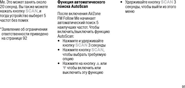 91Me. Это может занять около 20 секунд. Вы также можете нажать кнопку sCAn, и тогда устройство выберет 5 частот без помех  * Заявление об ограничении ответственности приведено  на странице 92Функция автоматического поиска AutoScanПосле включения AirZone FM Follow Me начинает автоматический поиск 5 наилучших частот. Чтобы включить/выключить функцию AutoScan:&bull;   Нажмите и удерживайте кнопку sCAn 3 секунды&bull;   Нажмите кнопку sCAn, чтобы выбрать требуемую опцию&bull;   Нажмите на кнопку   или  чтобы включить или выключить эту функцию&bull;   Удерживайте кнопку sCAn 3 секунды, чтобы выйти из этого меню