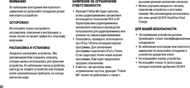 9292ВНИМАНИЕ!Во избежание возгорания или короткого замыкания не допускайте попадание дождя или влаги в устройствоОСТОРОЖНО! Используйте только настройки и регулировки, описанные в инструкциях, в ином случае это может привести к опасному излучениюРАСПАКОВКА И УСТАНОВКААккуратно распакуйте устройство. Мы рекомендуем Вам сохранить упаковку, которую можно использовать для хранения устройства. Во избежание порчи устройства, никогда не кладите устройство или батареи возле нагревательных приборов, на солнце или возле водывысоким уровнем наложения сигналов&bull;   Можно улучшить мощность сигнала, подключив устройство к источнику питания. Мы рекомендуем использовать для этих целей GEAR4 RoadTour Dual ChargeДЛЯ ВАШЕЙ БЕЗОПАСНОСТИ&bull;   Обслуживание устройства должны производить только квалифицированные специалисты&bull;  Во избежание возгорания или короткого замыкания не допускайте попадание в устройство дождя или влаги&bull;   Не вскрывайте корпус устройства&bull;  Используйте только те аксессуары, которые получили одобрение GEAR4ЗАЯВЛЕНИЕ ОБ ОГРАНИЧЕНИИ ОТВЕТСТВЕННОСТИ&bull;   Функция Follow Me будет работать, если в радиоприемнике автомобиля используются технологии RDS и AF. Характеристики радиоприемника автомобиля описаны в руководстве пользователя для радиоприемника или указаны на самом радиоприемнике&bull;   Пожалуйста, проверьте, используется ли в iPod / iPhone последняя версия программы. Для обновления программы подключите iPod к iTunes. Если существует более новая версия программы, Вам будет предложено загрузить обновление&bull;   В местах, где доступны лишь ограниченные частоты, функция &ldquo;Follow Me&rdquo; может не действовать в связи с 