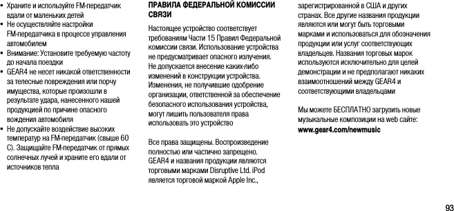 9393&bull;  Храните и используйте FM-передатчик вдали от маленьких детей&bull;  Не осуществляйте настройки  FM-передатчика в процессе управления автомобилем&bull;  Внимание: Установите требуемую частоту до начала поездки&bull;  GEAR4 не несет никакой ответственности за телесные повреждения или порчу имущества, которые произошли в результате удара, нанесенного нашей продукцией по причине опасного вождения автомобиля&bull;  Не допускайте воздействие высоких температур на FM-передатчик (свыше 60 C). Защищайте FM-передатчик от прямых солнечных лучей и храните его вдали от источников теплаПРАВИЛА ФЕДЕРАЛЬНОЙ КОМИССИИ СВЯЗИ Настоящее устройство соответствует требованиям Части 15 Правил Федеральной комиссии связи. Использование устройства не предусматривает опасного излучения. Не допускается внесение каких-либо изменений в конструкции устройства. Изменения, не получившие одобрение организации, ответственной за обеспечение безопасного использования устройства, могут лишить пользователя права использовать это устройствоВсе права защищены. Воспроизведение полностью или частично запрещено. GEAR4 и названия продукции являются торговыми марками Disruptive Ltd. iPod является торговой маркой Apple Inc., зарегистрированной в США и других странах. Все другие названия продукции являются или могут быть торговыми марками и использоваться для обозначения продукции или услуг соответствующих владельцев. Названия торговых марок используются исключительно для целей демонстрации и не предполагают никаких взаимоотношений между GEAR4 и соответствующими владельцами Мы можете БЕСПЛАТНО загрузить новые музыкальные композиции на web сайте: www.gear4.com/newmusic