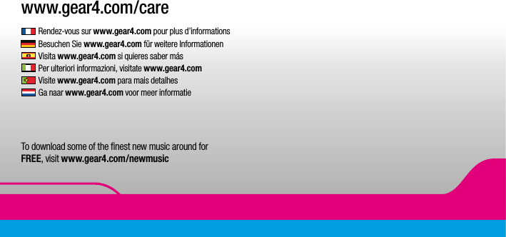 1www.gear4.com/care Rendez-vous sur www.gear4.com pour plus d&rsquo;informations Besuchen Sie www.gear4.com f&uuml;r weitere Informationen Visita www.gear4.com si quieres saber m&aacute;s Per ulteriori informazioni, visitate www.gear4.com Visite www.gear4.com para mais detalhes  Ga naar www.gear4.com voor meer informatie To download some of the ﬁnest new music around for  FREE, visit www.gear4.com/newmusic