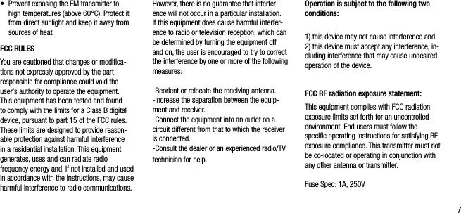 7&bull;   Prevent exposing the FM transmitter to high temperatures (above 60&deg;C). Protect it from direct sunlight and keep it away from sources of heatFCC RULES You are cautioned that changes or modiﬁca-tions not expressly approved by the part responsible for compliance could void the user&rsquo;s authority to operate the equipment.This equipment has been tested and found to comply with the limits for a Class B digital device, pursuant to part 15 of the FCC rules. These limits are designed to provide reason-able protection against harmful interference in a residential installation. This equipment generates, uses and can radiate radio frequency energy and, if not installed and used in accordance with the instructions, may cause harmful interference to radio communications. However, there is no guarantee that interfer-ence will not occur in a particular installation. If this equipment does cause harmful interfer-ence to radio or television reception, which can be determined by turning the equipment off and on, the user is encouraged to try to correct the interference by one or more of the following measures:-Reorient or relocate the receiving antenna.-Increase the separation between the equip-ment and receiver.-Connect the equipment into an outlet on a circuit different from that to which the receiver is connected.-Consult the dealer or an experienced radio/TV technician for help.Operation is subject to the following two conditions:1) this device may not cause interference and2) this device must accept any interference, in-cluding interference that may cause undesired operation of the device.FCC RF radiation exposure statement:This equipment complies with FCC radiation exposure limits set forth for an uncontrolledenvironment. End users must follow the speciﬁc operating instructions for satisfying RF exposure compliance. This transmitter must not be co-located or operating in conjunction with any other antenna or transmitter.Fuse Spec: 1A, 250V