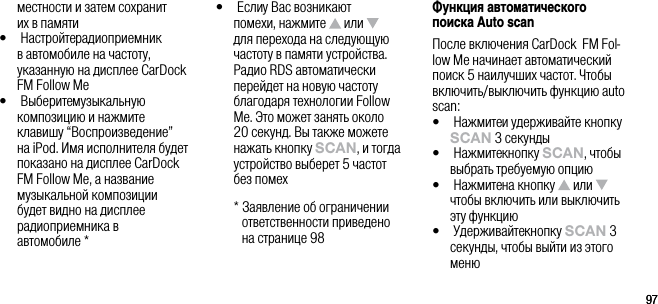 9797местности и затем сохранит  их в памяти&bull;   Настройте радиоприемник в автомобиле на частоту, указанную на дисплее CarDock FM Follow Me&bull;   Выберите музыкальную композицию и нажмите клавишу &ldquo;Воспроизведение&rdquo; на iPod. Имя исполнителя будет показано на дисплее CarDock FM Follow Me, а название музыкальной композиции будет видно на дисплее радиоприемника в  автомобиле *&bull;   Если у Вас возникают помехи, нажмите   или   для перехода на следующую частоту в памяти устройства. Радио RDS автоматически перейдет на новую частоту благодаря технологии Follow Me. Это может занять около 20 секунд. Вы также можете нажать кнопку sCAn, и тогда устройство выберет 5 частот  без помех  *  Заявление об ограничении ответственности приведено  на странице 98Функция автоматического поиска Auto scanПосле включения CarDock  FM Fol-low Me начинает автоматический поиск 5 наилучших частот. Чтобы включить/выключить функцию auto scan:&bull;   Нажмите и удерживайте кнопку sCAn 3 секунды&bull;   Нажмите кнопку sCAn, чтобы выбрать требуемую опцию&bull;   Нажмите на кнопку   или   чтобы включить или выключить эту функцию&bull;   Удерживайте кнопку sCAn 3 секунды, чтобы выйти из этого меню
