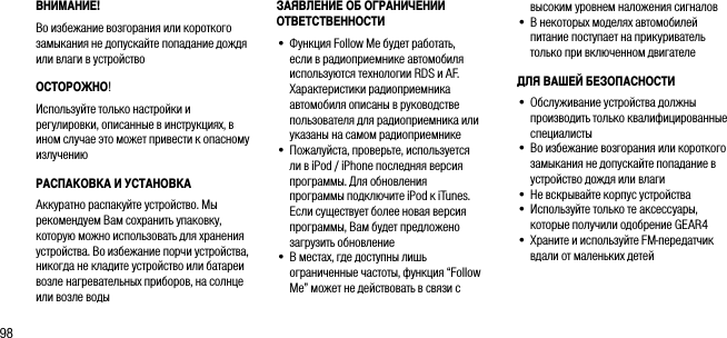 98ВНИМАНИЕ!Во избежание возгорания или короткого замыкания не допускайте попадание дождя или влаги в устройствоОСТОРОЖНО! Используйте только настройки и регулировки, описанные в инструкциях, в ином случае это может привести к опасному излучениюРАСПАКОВКА И УСТАНОВКААккуратно распакуйте устройство. Мы рекомендуем Вам сохранить упаковку, которую можно использовать для хранения устройства. Во избежание порчи устройства, никогда не кладите устройство или батареи возле нагревательных приборов, на солнце или возле водывысоким уровнем наложения сигналов&bull;   В некоторых моделях автомобилей питание поступает на прикуриватель только при включенном двигателеДЛЯ ВАШЕЙ БЕЗОПАСНОСТИ&bull;   Обслуживание устройства должны производить только квалифицированные специалисты&bull;  Во избежание возгорания или короткого замыкания не допускайте попадание в устройство дождя или влаги&bull;   Не вскрывайте корпус устройства&bull;  Используйте только те аксессуары, которые получили одобрение GEAR4&bull;  Храните и используйте FM-передатчик вдали от маленьких детейЗАЯВЛЕНИЕ ОБ ОГРАНИЧЕНИИ ОТВЕТСТВЕННОСТИ&bull;   Функция Follow Me будет работать, если в радиоприемнике автомобиля используются технологии RDS и AF. Характеристики радиоприемника автомобиля описаны в руководстве пользователя для радиоприемника или указаны на самом радиоприемнике&bull;   Пожалуйста, проверьте, используется ли в iPod / iPhone последняя версия программы. Для обновления программы подключите iPod к iTunes. Если существует более новая версия программы, Вам будет предложено загрузить обновление&bull;   В местах, где доступны лишь ограниченные частоты, функция &ldquo;Follow Me&rdquo; может не действовать в связи с 