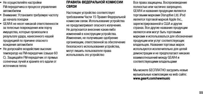 99&bull;  Не осуществляйте настройки  FM-передатчика в процессе управления автомобилем&bull;  Внимание: Установите требуемую частоту до начала поездки&bull;  GEAR4 не несет никакой ответственности за телесные повреждения или порчу имущества, которые произошли в результате удара, нанесенного нашей продукцией по причине опасного вождения автомобиля&bull;  Не допускайте воздействие высоких температур на FM-передатчик (свыше 60 C). Защищайте FM-передатчик от прямых солнечных лучей и храните его вдали от источников теплаПРАВИЛА ФЕДЕРАЛЬНОЙ КОМИССИИ СВЯЗИ Настоящее устройство соответствует требованиям Части 15 Правил Федеральной комиссии связи. Использование устройства не предусматривает опасного излучения. Не допускается внесение каких-либо изменений в конструкции устройства. Изменения, не получившие одобрение организации, ответственной за обеспечение безопасного использования устройства, могут лишить пользователя права использовать это устройствоВсе права защищены. Воспроизведение полностью или частично запрещено. GEAR4 и названия продукции являются торговыми марками Disruptive Ltd. iPod является торговой маркой Apple Inc., зарегистрированной в США и других странах. Все другие названия продукции являются или могут быть торговыми марками и использоваться для обозначения продукции или услуг соответствующих владельцев. Названия торговых марок используются исключительно для целей демонстрации и не предполагают никаких взаимоотношений между GEAR4 и соответствующими владельцами Мы можете БЕСПЛАТНО загрузить новые музыкальные композиции на web сайте: www.gear4.com/newmusic