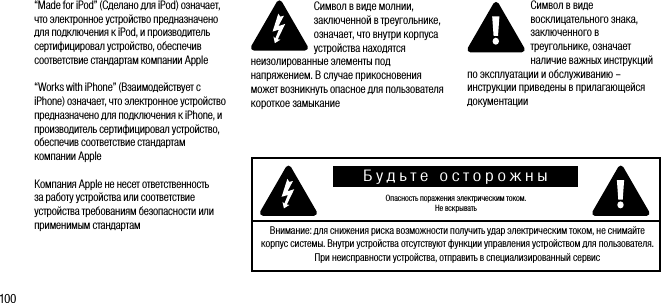 100&ldquo;Made for iPod&rdquo; (Сделано для iPod) означает, что электронное устройство предназначено для подключения к iPod, и производитель сертифицировал устройство, обеспечив соответствие стандартам компании Apple&ldquo;Works with iPhone&rdquo; (Взаимодействует с iPhone) означает, что электронное устройство предназначено для подключения к iPhone, и производитель сертифицировал устройство, обеспечив соответствие стандартам компании AppleКомпания Apple не несет ответственность за работу устройства или соответствие устройства требованиям безопасности или применимым стандартамСимвол в виде молнии, заключенной в треугольнике, означает, что внутри корпуса устройства находятся неизолированные элементы под напряжением. В случае прикосновения может возникнуть опасное для пользователя короткое замыканиеСимвол в виде восклицательного знака, заключенного в треугольнике, означает наличие важных инструкций по эксплуатации и обслуживанию &ndash; инструкции приведены в прилагающейся документацииБудьте осторожныОпасность поражения электрическим током.Не вскрывать Внимание: для снижения риска возможности получить удар электрическим током, не снимайте корпус системы. Внутри устройства отсутствуют функции управления устройством для пользователя. При неисправности устройства, отправить в специализированный сервис 