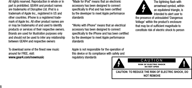 8&ldquo;Made for iPod&rdquo; means that an electronic accessory has been designed to connect speciﬁcally to iPod and has been certiﬁed by the developer to meet Apple performance standards&ldquo;Works with iPhone&rdquo; means that an electrical accessory has been designed to connect speciﬁcally to the iPhone and has been certiﬁed by the developer to meet Apple performance standardsApple is not responsible for the operation of this device or its compliance with safety and regulatory standardsThe lightning ﬂash with arrowhead symbol, within  an equilateral triangle, is intended to alert user to  the presence of uninsulated &lsquo;Dangerous Voltage&rsquo; within the product&rsquo;s enclosure  that may be of sufﬁcient magnitude to constitute risk of electric shock to personAll rights reserved. Reproduction in whole or in part is prohibited. GEAR4 and product names are trademarks of Disruptive Ltd. iPod is a trademark of Apple Inc., registered in US and other countries. iPhone is a registered trade-mark of Apple Inc. All other product names are or may be trademarks of and used to identify products or services of their respective owners. Brands are used for illustration purposes only and should not be used to infer any relationship between GEAR4 and respective ownersTo download some of the ﬁnest new music around for FREE, visit:    www.gear4.com/newmusic CAUTIONRISK OF ELECTRIC SHOCKDO NOT OPENCAUTION: TO REDUCE THE RISK OF ELECTRIC SHOCK, DO NOT REMOVE 