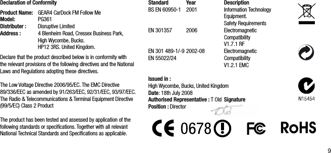 9Declaration of ConformityProduct Name:   GEAR4 CarDock FM Follow MeModel:   PG361Distributer :   Disruptive LimitedAddress :   4 Blenheim Road, Cressex Business Park,      High Wycombe, Bucks.    HP12 3RS. United Kingdom.Declare that the product described below is in conformity with the relevant provisions of the following directives and the National Laws and Regulations adopting these directives.The Low Voltage Directive 2006/95/EC. The EMC Directive 89/336/EEC as amended by 91/263/EEC, 92/31/EEC, 93/97/EEC. The Radio &amp; Telecommunications &amp; Terminal Equipment Directive(99/5/EC) Class 2 ProductThe product has been tested and assessed by application of the following standards or speciﬁcations. Together with all relevant National Technical Standards and Speciﬁcations as applicable.Standard   Year   DescriptionBS EN 60950-1  2001  Information Technology        Equipment.      Safety RequirementsEN 301357  2006   Electromagnetic          Compatibility          V1.7.1 RFEN 301 489-1/-9 2002-08   Electromagnetic    EN 55022/24    Compatibility          V1.2.1 EMCIssued in :High Wycombe, Bucks, United Kingdom   Date: 18th July 2008Authorised Representative : T Old  SignaturePosition : Director