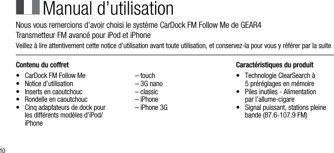 10Contenu du coffret&bull;   CarDock FM Follow Me&bull;   Notice d&rsquo;utilisation&bull;   Inserts en caoutchouc&bull;   Rondelle en caoutchouc &bull;   Cinq adaptateurs de dock pour les diff&eacute;rents mod&egrave;les d&rsquo;iPod/iPhone  &ndash; touch  &ndash; 3G nano  &ndash; classic  &ndash; iPhone  &ndash; iPhone 3GCaract&eacute;ristiques du produit&bull;    Technologie ClearSearch &agrave;  5 pr&eacute;r&eacute;glages en m&eacute;moire&bull;    Piles inutiles - Alimentation  par l&rsquo;allume-cigare&bull;    Signal puissant, stations pleine bande (87.6-107.9 FM)Manual d&rsquo;utilisationNous vous remercions d&rsquo;avoir choisi le syst&egrave;me CarDock FM Follow Me de GEAR4      Transmetteur FM avanc&eacute; pour iPod et iPhoneVeillez &agrave; lire attentivement cette notice d&rsquo;utilisation avant toute utilisation, et conservez-la pour vous y r&eacute;f&eacute;rer par la suite