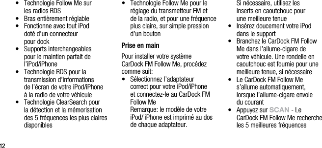 1212&bull;    Technologie Follow Me sur  les radios RDS&bull;    Bras enti&egrave;rement r&eacute;glable&bull;    Fonctionne avec tout iPod  dot&eacute; d&rsquo;un connecteur    pour dock&bull;    Supports interchangeables  pour le maintien parfait de l&rsquo;iPod/iPhone &bull;   Technologie RDS pour la   transmission d&rsquo;informations  de l&rsquo;&eacute;cran de votre iPod/iPhone  &agrave; la radio de votre v&eacute;hicule&bull;   Technologie ClearSearch pour la d&eacute;tection et la m&eacute;morisation des 5 fr&eacute;quences les plus claires disponibles&bull;   Technologie Follow Me pour le r&eacute;glage du transmetteur FM et  de la radio, et pour une fr&eacute;quence plus claire, sur simple pression d&rsquo;un bouton Prise en mainPour installer votre syst&egrave;me  CarDock FM Follow Me, proc&eacute;dez comme suit:&bull;   S&eacute;lectionnez l&rsquo;adaptateur  correct pour votre iPod/iPhone  et connectez-le au CarDock FM Follow Me   Remarque: le mod&egrave;le de votre iPod/ iPhone est imprim&eacute; au dos de chaque adaptateur.     Si n&eacute;cessaire, utilisez les  inserts en caoutchouc pour  une meilleure tenue&bull;   Ins&eacute;rez doucement votre iPod dans le support&bull;   Branchez le CarDock FM Follow Me dans l&rsquo;allume-cigare de votre v&eacute;hicule. Une rondelle en caoutchouc est fournie pour une meilleure tenue, si n&eacute;cessaire&bull;   Le CarDock FM Follow Me s&rsquo;allume automatiquement, lorsque l&rsquo;allume-cigare envoie  du courant&bull;   Appuyez sur sCAn - Le  CarDock FM Follow Me recherche les 5 meilleures fr&eacute;quences 