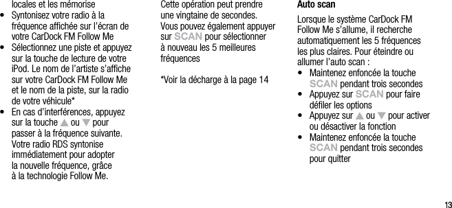 1313locales et les m&eacute;morise&bull;   Syntonisez votre radio &agrave; la fr&eacute;quence afﬁch&eacute;e sur l&rsquo;&eacute;cran de votre CarDock FM Follow Me&bull;   S&eacute;lectionnez une piste et appuyez sur la touche de lecture de votre iPod. Le nom de l&rsquo;artiste s&rsquo;afﬁche sur votre CarDock FM Follow Me et le nom de la piste, sur la radio de votre v&eacute;hicule*&bull;   En cas d&rsquo;interf&eacute;rences, appuyez sur la touche   ou   pour passer &agrave; la fr&eacute;quence suivante. Votre radio RDS syntonise  imm&eacute;diatement pour adopter  la nouvelle fr&eacute;quence, gr&acirc;ce  &agrave; la technologie Follow Me.  Cette op&eacute;ration peut prendre  une vingtaine de secondes.  Vous pouvez &eacute;galement appuyer sur sCAn pour s&eacute;lectionner &agrave; nouveau les 5 meilleures fr&eacute;quences  *Voir la d&eacute;charge &agrave; la page 14Auto scanLorsque le syst&egrave;me CarDock FM Follow Me s&rsquo;allume, il recherche automatiquement les 5 fr&eacute;quences les plus claires. Pour &eacute;teindre ou allumer l&rsquo;auto scan :&bull;   Maintenez enfonc&eacute;e la touche sCAn pendant trois secondes&bull;   Appuyez sur sCAn pour faire d&eacute;ﬁler les options&bull;   Appuyez sur   ou   pour activer ou d&eacute;sactiver la fonction&bull;   Maintenez enfonc&eacute;e la touche sCAn pendant trois secondes pour quitter