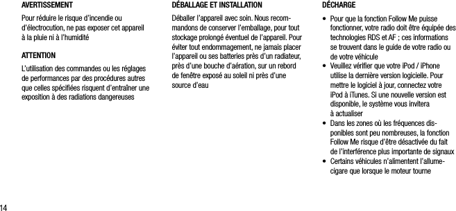 14AVERTISSEMENTPour r&eacute;duire le risque d&rsquo;incendie ou d&rsquo;&eacute;lectrocution, ne pas exposer cet appareil  &agrave; la pluie ni &agrave; l&rsquo;humidit&eacute;ATTENTIONL&rsquo;utilisation des commandes ou les r&eacute;glages de performances par des proc&eacute;dures autres que celles sp&eacute;ciﬁ&eacute;es risquent d&rsquo;entra&icirc;ner une exposition &agrave; des radiations dangereusesD&Eacute;CHARGE&bull;   Pour que la fonction Follow Me puisse fonctionner, votre radio doit &ecirc;tre &eacute;quip&eacute;e des technologies RDS et AF ; ces informations se trouvent dans le guide de votre radio ou de votre v&eacute;hicule&bull;   Veuillez v&eacute;riﬁer que votre iPod / iPhone utilise la derni&egrave;re version logicielle. Pour mettre le logiciel &agrave; jour, connectez votre iPod &agrave; iTunes. Si une nouvelle version est disponible, le syst&egrave;me vous invitera  &agrave; actualiser&bull;   Dans les zones o&ugrave; les fr&eacute;quences dis-ponibles sont peu nombreuses, la fonction Follow Me risque d&rsquo;&ecirc;tre d&eacute;sactiv&eacute;e du fait de l&rsquo;interf&eacute;rence plus importante de signaux&bull;   Certains v&eacute;hicules n&rsquo;alimentent l&rsquo;allume-cigare que lorsque le moteur tourneD&Eacute;BALLAGE ET INSTALLATION D&eacute;baller l&rsquo;appareil avec soin. Nous recom-mandons de conserver l&rsquo;emballage, pour tout stockage prolong&eacute; &eacute;ventuel de l&rsquo;appareil. Pour &eacute;viter tout endommagement, ne jamais placer l&rsquo;appareil ou ses batteries pr&egrave;s d&rsquo;un radiateur, pr&egrave;s d&rsquo;une bouche d&rsquo;a&eacute;ration, sur un rebord de fen&ecirc;tre expos&eacute; au soleil ni pr&egrave;s d&rsquo;une source d&rsquo;eau