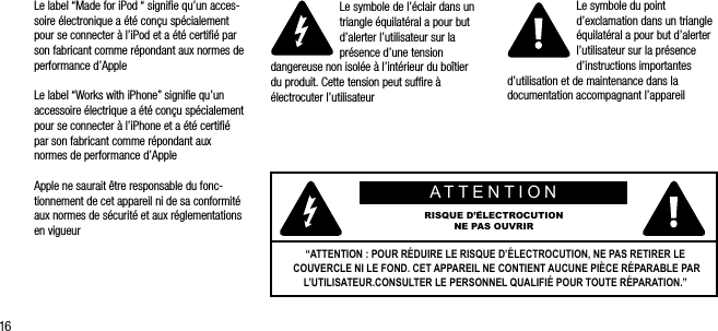 16Le label &ldquo;Made for iPod &ldquo; signiﬁe qu&rsquo;un acces-soire &eacute;lectronique a &eacute;t&eacute; con&ccedil;u sp&eacute;cialement pour se connecter &agrave; l&rsquo;iPod et a &eacute;t&eacute; certiﬁ&eacute; par son fabricant comme r&eacute;pondant aux normes de performance d&rsquo;AppleLe label &ldquo;Works with iPhone&rdquo; signiﬁe qu&rsquo;un accessoire &eacute;lectrique a &eacute;t&eacute; con&ccedil;u sp&eacute;cialement pour se connecter &agrave; l&rsquo;iPhone et a &eacute;t&eacute; certiﬁ&eacute; par son fabricant comme r&eacute;pondant aux normes de performance d&rsquo;AppleApple ne saurait &ecirc;tre responsable du fonc-tionnement de cet appareil ni de sa conformit&eacute; aux normes de s&eacute;curit&eacute; et aux r&eacute;glementations en vigueurLe symbole de l&rsquo;&eacute;clair dans un triangle &eacute;quilat&eacute;ral a pour but d&rsquo;alerter l&rsquo;utilisateur sur la pr&eacute;sence d&rsquo;une tension dangereuse non isol&eacute;e &agrave; l&rsquo;int&eacute;rieur du bo&icirc;tier du produit. Cette tension peut sufﬁre &agrave; &eacute;lectrocuter l&rsquo;utilisateurLe symbole du point d&rsquo;exclamation dans un triangle &eacute;quilat&eacute;ral a pour but d&rsquo;alerter l&rsquo;utilisateur sur la pr&eacute;sence d&rsquo;instructions importantes d&rsquo;utilisation et de maintenance dans la documentation accompagnant l&rsquo;appareilATTENTIONRISQUE D&rsquo;&Eacute;LECTROCUTION NE PAS OUVRIR&ldquo;ATTENTION : POUR R&Eacute;DUIRE LE RISQUE D&rsquo;&Eacute;LECTROCUTION, NE PAS RETIRER LE COUVERCLE NI LE FOND. CET APPAREIL NE CONTIENT AUCUNE PI&Egrave;CE R&Eacute;PARABLE PAR L&rsquo;UTILISATEUR.CONSULTER LE PERSONNEL QUALIFI&Eacute; POUR TOUTE R&Eacute;PARATION.&rdquo; 