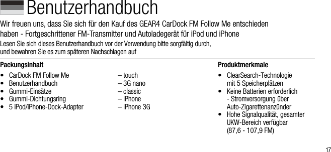17Packungsinhalt&bull;  CarDock FM Follow Me&bull;  Benutzerhandbuch&bull;  Gummi-Eins&auml;tze&bull;  Gummi-Dichtungsring &bull;  5 iPod/iPhone-Dock-Adapter  &ndash; touch  &ndash; 3G nano  &ndash; classic  &ndash; iPhone  &ndash; iPhone 3GProduktmerkmale&bull;   ClearSearch-Technologie  mit 5 Speicherpl&auml;tzen&bull;   Keine Batterien erforderlich - Stromversorgung &uuml;ber   Auto-Zigarettenanz&uuml;nder&bull;   Hohe Signalqualit&auml;t, gesamter UKW-Bereich verf&uuml;gbar    (87,6 - 107,9 FM)BenutzerhandbuchWir freuen uns, dass Sie sich f&uuml;r den Kauf des GEAR4 CarDock FM Follow Me entschieden  haben - Fortgeschrittener FM-Transmitter und Autoladeger&auml;t f&uuml;r iPod und iPhoneLesen Sie sich dieses Benutzerhandbuch vor der Verwendung bitte sorgf&auml;ltig durch,        und bewahren Sie es zum sp&auml;teren Nachschlagen auf