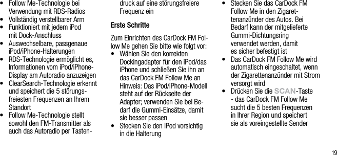 19&bull;   Follow Me-Technologie bei Verwendung mit RDS-Radios&bull;   Vollst&auml;ndig verstellbarer Arm&bull;   Funktioniert mit jedem iPod  mit Dock-Anschluss&bull;   Auswechselbare, passgenaue iPod/iPhone-Halterungen &bull;   RDS-Technologie erm&ouml;glicht es, Informationen vom iPod/iPhone-Display am Autoradio anzuzeigen&bull;   ClearSearch-Technologie erkennt und speichert die 5 st&ouml;rungs-freiesten Frequenzen an Ihrem Standort&bull;   Follow Me-Technologie stellt sowohl den FM-Transmitter als auch das Autoradio per Tasten-druck auf eine st&ouml;rungsfreiere Frequenz ein Erste SchritteZum Einrichten des CarDock FM Fol-low Me gehen Sie bitte wie folgt vor:&bull;   W&auml;hlen Sie den korrekten Dockingadapter f&uuml;r den iPod/das iPhone und schlie&szlig;en Sie ihn an das CarDock FM Follow Me an   Hinweis: Das iPod/iPhone-Modell steht auf der R&uuml;ckseite der Adapter; verwenden Sie bei Be-darf die Gummi-Eins&auml;tze, damit sie besser passen&bull;    Stecken Sie den iPod vorsichtig  in die Halterung&bull;    Stecken Sie das CarDock FM Follow Me in den Zigaret-tenanz&uuml;nder des Autos. Bei Bedarf kann der mitgelieferte Gummi-Dichtungsring    verwendet werden, damit  es sicher befestigt ist&bull;   Das CarDock FM Follow Me wird automatisch eingeschaltet, wenn der Zigarettenanz&uuml;nder mit Strom versorgt wird&bull;   Dr&uuml;cken Sie die sCAn-Taste - das CarDock FM Follow Me  sucht die 5 besten Frequenzen  in Ihrer Region und speichert  sie als voreingestellte Sender