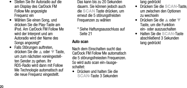 2020&bull;   Stellen Sie Ihr Autoradio auf die am Display des CarDock FM  Follow Me angezeigte    Frequenz ein&bull;   W&auml;hlen Sie einen Song, und dr&uuml;cken Sie die Play-Taste am iPod. Am CarDock FM Follow Me wird der Interpret und am  Autoradio wird der Name des Songs angezeigt*&bull;   Falls St&ouml;rungen auftreten, dr&uuml;cken Sie die   oder   Taste, um zum n&auml;chsten voreingestell-ten Sender zu gehen. Ihr RDS-Radio wird dann mit Follow Me Technologie automatisch auf die neue Frequenz eingestellt. Das kann bis zu 20 Sekunden dauern. Sie k&ouml;nnen jedoch auch die sCAn Taste dr&uuml;cken, um erneut die 5 st&ouml;rungsfreisten Frequenzen zu w&auml;hlen   *  Siehe Haftungsausschluss auf  Seite 21Auto scanNach dem Einschalten sucht das  CarDock FM Follow Me automatisch die 5 st&ouml;rungsfreiesten Frequenzen. So wird auto scan ein-/ausge-schaltet:&bull;    Dr&uuml;cken und halten Sie die sCAn-Taste 3 Sekunden  lang gedr&uuml;ckt&bull;    Dr&uuml;cken Sie die sCAn-Taste, um zwischen den Optionen  zu wechseln&bull;   Dr&uuml;cken Sie die   oder    Taste, um die Funktion    ein- oder auszuschalten&bull;   Halten Sie die sCAn-Taste abschlie&szlig;end 3 Sekunden  lang gedr&uuml;ckt