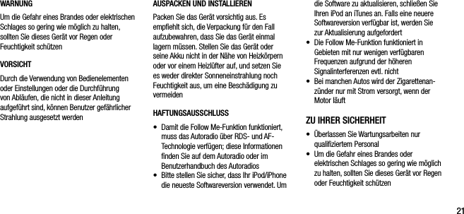2121WARNUNGUm die Gefahr eines Brandes oder elektrischen Schlages so gering wie m&ouml;glich zu halten, sollten Sie dieses Ger&auml;t vor Regen oder Feuchtigkeit sch&uuml;tzenVORSICHTDurch die Verwendung von Bedienelementen oder Einstellungen oder die Durchf&uuml;hrung von Abl&auml;ufen, die nicht in dieser Anleitung aufgef&uuml;hrt sind, k&ouml;nnen Benutzer gef&auml;hrlicher Strahlung ausgesetzt werdendie Software zu aktualisieren, schlie&szlig;en Sie Ihren iPod an iTunes an. Falls eine neuere Softwareversion verf&uuml;gbar ist, werden Sie zur Aktualisierung aufgefordert&bull;   Die Follow Me-Funktion funktioniert in Gebieten mit nur wenigen verf&uuml;gbaren Frequenzen aufgrund der h&ouml;heren Signalinterferenzen evtl. nicht&bull;   Bei manchen Autos wird der Zigarettenan-z&uuml;nder nur mit Strom versorgt, wenn der Motor l&auml;uftZU IHRER SICHERHEIT&bull;    &Uuml;berlassen Sie Wartungsarbeiten nur qualiﬁziertem Personal&bull;    Um die Gefahr eines Brandes oder elektrischen Schlages so gering wie m&ouml;glich zu halten, sollten Sie dieses Ger&auml;t vor Regen oder Feuchtigkeit sch&uuml;tzenAUSPACKEN UND INSTALLIERENPacken Sie das Ger&auml;t vorsichtig aus. Es  empﬁehlt sich, die Verpackung f&uuml;r den Fall  aufzubewahren, dass Sie das Ger&auml;t einmal lagern m&uuml;ssen. Stellen Sie das Ger&auml;t oder seine Akku nicht in der N&auml;he von Heizk&ouml;rpern oder vor einem Heizl&uuml;fter auf, und setzen Sie es weder direkter Sonneneinstrahlung noch Feuchtigkeit aus, um eine Besch&auml;digung zu vermeidenHAFTUNGSAUSSCHLUSS&bull;   Damit die Follow Me-Funktion funktioniert, muss das Autoradio &uuml;ber RDS- und AF-Technologie verf&uuml;gen; diese Informationen ﬁnden Sie auf dem Autoradio oder im Benutzerhandbuch des Autoradios&bull;   Bitte stellen Sie sicher, dass Ihr iPod/iPhone die neueste Softwareversion verwendet. Um 