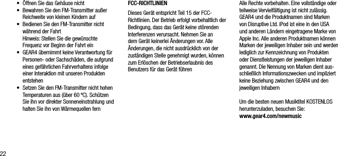 22&bull;    &Ouml;ffnen Sie das Geh&auml;use nicht&bull;     Bewahren Sie den FM-Transmitter au&szlig;er Reichweite von kleinen Kindern auf&bull;     Bedienen Sie den FM-Transmitter nicht w&auml;hrend der Fahrt   Hinweis: Stellen Sie die gew&uuml;nschte Frequenz vor Beginn der Fahrt ein&bull;    GEAR4 &uuml;bernimmt keine Verantwortung f&uuml;r Personen- oder Sachsch&auml;den, die aufgrund eines gef&auml;hrlichen Fahrverhaltens infolge einer Interaktion mit unseren Produkten entstehen&bull;    Setzen Sie den FM-Transmitter nicht hohen Temperaturen aus (&uuml;ber 60 &ordm;C). Sch&uuml;tzen Sie ihn vor direkter Sonneneinstrahlung und halten Sie ihn von W&auml;rmequellen fernFCC-RICHTLINIENDieses Ger&auml;t entspricht Teil 15 der FCC-Richtlinien. Der Betrieb erfolgt vorbehaltlich der Bedingung, dass das Ger&auml;t keine st&ouml;renden Interferenzen verursacht. Nehmen Sie an dem Ger&auml;t keinerlei &Auml;nderungen vor. Alle &Auml;nderungen, die nicht ausdr&uuml;cklich von der zust&auml;ndigen Stelle genehmigt wurden, k&ouml;nnen zum Erl&ouml;schen der Betriebserlaubnis des Benutzers f&uuml;r das Ger&auml;t f&uuml;hrenAlle Rechte vorbehalten. Eine vollst&auml;ndige oder teilweise Vervielf&auml;ltigung ist nicht zul&auml;ssig. GEAR4 und die Produktnamen sind Marken von Disruptive Ltd. iPod ist eine in den USA und anderen L&auml;ndern eingetragene Marke von Apple Inc. Alle anderen Produktnamen k&ouml;nnen Marken der jeweiligen Inhaber sein und werden lediglich zur Kennzeichnung von Produkten oder Dienstleistungen der jeweiligen Inhaber genannt. Die Nennung von Marken dient aus-schlie&szlig;lich Informationszwecken und impliziert keine Beziehung zwischen GEAR4 und den jeweiligen InhabernUm die besten neuen Musiktitel KOSTENLOS herunterzuladen, besuchen Sie: www.gear4.com/newmusic