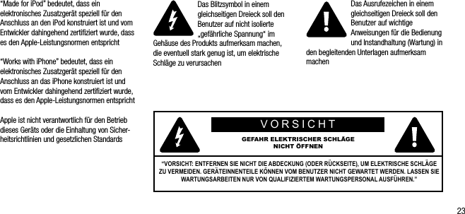 23&ldquo;Made for iPod&rdquo; bedeutet, dass ein elektronisches Zusatzger&auml;t speziell f&uuml;r den Anschluss an den iPod konstruiert ist und vom Entwickler dahingehend zertiﬁziert wurde, dass es den Apple-Leistungsnormen entspricht &ldquo;Works with iPhone&rdquo; bedeutet, dass ein elektronisches Zusatzger&auml;t speziell f&uuml;r den  Anschluss an das iPhone konstruiert ist und vom Entwickler dahingehend zertiﬁziert wurde, dass es den Apple-Leistungsnormen entsprichtApple ist nicht verantwortlich f&uuml;r den Betrieb dieses Ger&auml;ts oder die Einhaltung von Sicher-heitsrichtlinien und gesetzlichen StandardsDas Blitzsymbol in einem gleichseitigen Dreieck soll den Benutzer auf nicht isolierte &bdquo;gef&auml;hrliche Spannung&ldquo; im Geh&auml;use des Produkts aufmerksam machen, die eventuell stark genug ist, um elektrische Schl&auml;ge zu verursachenDas Ausrufezeichen in einem gleichseitigen Dreieck soll den Benutzer auf wichtige Anweisungen f&uuml;r die Bedienung und Instandhaltung (Wartung) in den begleitenden Unterlagen aufmerksam machenVORSICHTGEFAHR ELEKTRISCHER SCHL&Auml;GE NICHT &Ouml;FFNEN&ldquo;VORSICHT: ENTFERNEN SIE NICHT DIE ABDECKUNG (ODER R&Uuml;CKSEITE), UM ELEKTRISCHE SCHL&Auml;GE ZU VERMEIDEN. GER&Auml;TEINNENTEILE K&Ouml;NNEN VOM BENUTZER NICHT GEWARTET WERDEN. LASSEN SIE WARTUNGSARBEITEN NUR VON QUALIFIZIERTEM WARTUNGSPERSONAL AUSF&Uuml;HREN.&rdquo;